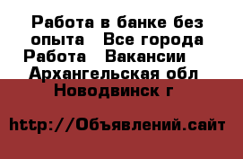 Работа в банке без опыта - Все города Работа » Вакансии   . Архангельская обл.,Новодвинск г.